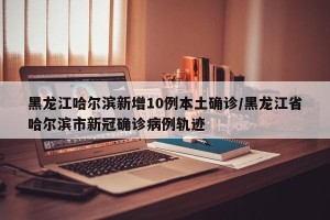 黑龙江哈尔滨新增10例本土确诊/黑龙江省哈尔滨市新冠确诊病例轨迹