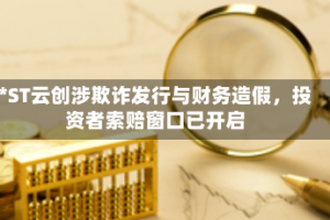 *ST云创涉欺诈发行与财务造假，投资者索赔窗口已开启