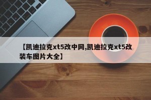 【凯迪拉克xt5改中网,凯迪拉克xt5改装车图片大全】