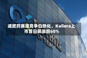 减肥药赛道竞争白热化，Kailera上市首日飙涨超60%