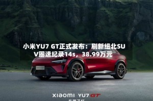 小米YU7 GT正式发布：刷新纽北SUV圈速纪录14s，38.99万元