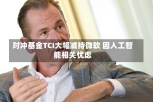 对冲基金TCI大幅减持微软 因人工智能相关忧虑