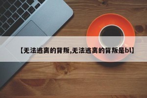 【无法逃离的背叛,无法逃离的背叛是bl】