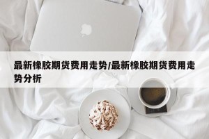 最新橡胶期货费用走势/最新橡胶期货费用走势分析