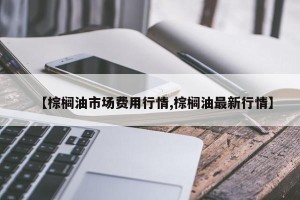 【棕榈油市场费用行情,棕榈油最新行情】