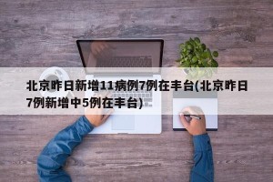 北京昨日新增11病例7例在丰台(北京昨日7例新增中5例在丰台)