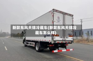 新款东风天锦冷藏车(新款东风天锦冷藏车怎么样)