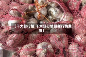 【干大蒜行情,干大蒜行情最新行情费用】