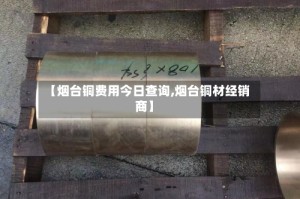 【烟台铜费用今日查询,烟台铜材经销商】