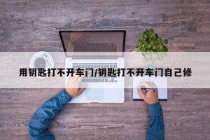 用钥匙打不开车门/钥匙打不开车门自己修