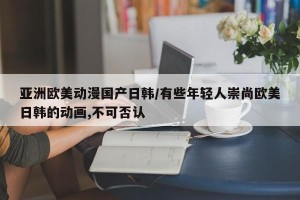 亚洲欧美动漫国产日韩/有些年轻人崇尚欧美日韩的动画,不可否认