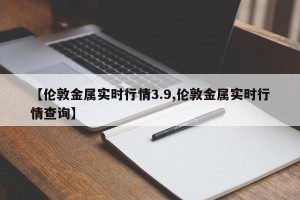 【伦敦金属实时行情3.9,伦敦金属实时行情查询】