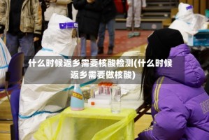 什么时候返乡需要核酸检测(什么时候返乡需要做核酸)
