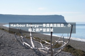Harbour Energy一季度表现强劲，小幅上调产量展望