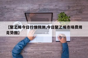 【聚乙烯今日行情预测,今日聚乙烯市场费用走势图】