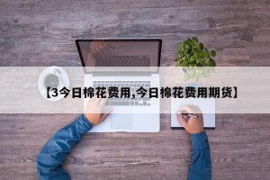 【3今日棉花费用,今日棉花费用期货】