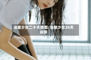 浴室少女二十天原图/浴室少女20天词条