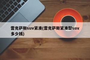 雷克萨斯suv紧凑(雷克萨斯紧凑型suv多少钱)
