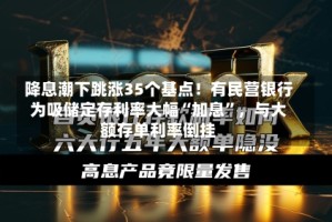 降息潮下跳涨35个基点！有民营银行为吸储定存利率大幅“加息”，与大额存单利率倒挂