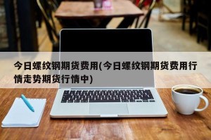今日螺纹钢期货费用(今日螺纹钢期货费用行情走势期货行情中)