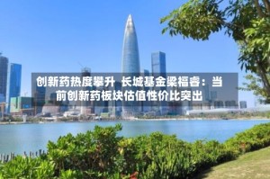 创新药热度攀升  长城基金梁福睿：当前创新药板块估值性价比突出