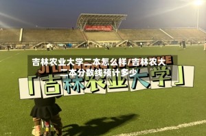吉林农业大学二本怎么样/吉林农大二本分数线预计多少