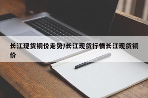 长江现货铜价走势/长江现货行情长江现货铜价