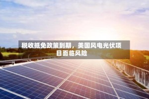 税收抵免政策到期，美国风电光伏项目面临风险