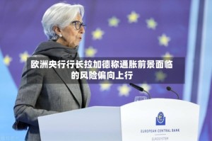 欧洲央行行长拉加德称通胀前景面临的风险偏向上行