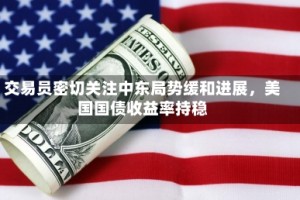 交易员密切关注中东局势缓和进展，美国国债收益率持稳