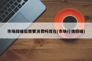 市场回暖后需要消费吗现在(市场行情回暖)