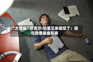“大空头”迈克尔·伯里又来唱空了：现在很像崩盘前夜