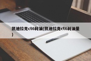 凯迪拉克ct6耗油(凯迪拉克ct6耗油量)