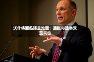 沃什将面临降息难题：通胀与选举双重夹击