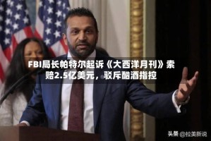 FBI局长帕特尔起诉《大西洋月刊》索赔2.5亿美元，驳斥酗酒指控