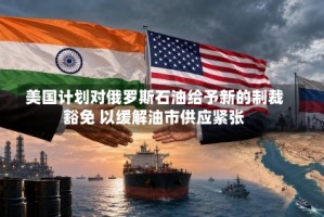 美国计划对俄罗斯石油给予新的制裁豁免 以缓解油市供应紧张