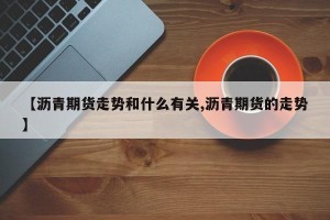 【沥青期货走势和什么有关,沥青期货的走势】