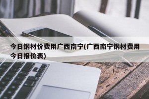 今日钢材价费用广西南宁(广西南宁钢材费用今日报价表)