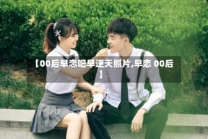 【00后早恋吧早逆天照片,早恋 00后】