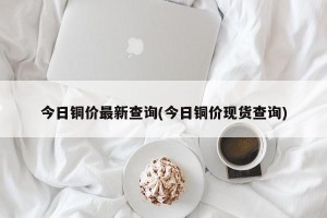 今日铜价最新查询(今日铜价现货查询)