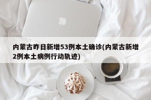 内蒙古昨日新增53例本土确诊(内蒙古新增2例本土病例行动轨迹)