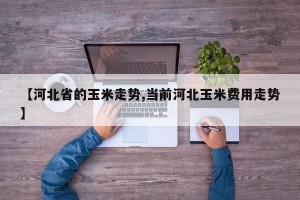 【河北省的玉米走势,当前河北玉米费用走势】