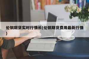 伦铜期货实时行情长(伦铜期货费用最新行情)
