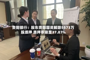 贵阳银行：股东贵阳国资解除5573万股质押 质押率降至37.87%