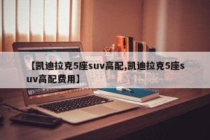 【凯迪拉克5座suv高配,凯迪拉克5座suv高配费用】