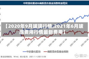 【2020年9月玻璃行情,2021年6月玻璃费用行情最新费用】