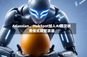 Atlassian、HubSpot加入AI固定收费模式转型浪潮