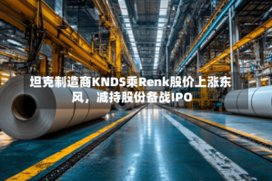坦克制造商KNDS乘Renk股价上涨东风，减持股份备战IPO