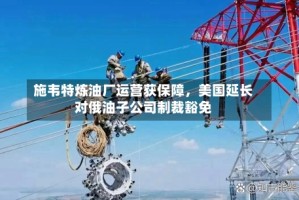 施韦特炼油厂运营获保障，美国延长对俄油子公司制裁豁免