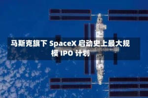 马斯克旗下 SpaceX 启动史上最大规模 IPO 计划